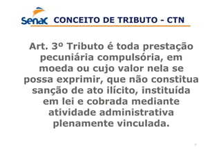 7
Art. 3º Tributo é toda prestação
pecuniária compulsória, em
moeda ou cujo valor nela se
possa exprimir, que não constitua
sanção de ato ilícito, instituída
em lei e cobrada mediante
atividade administrativa
plenamente vinculada.
CONCEITO DE TRIBUTO - CTN
 