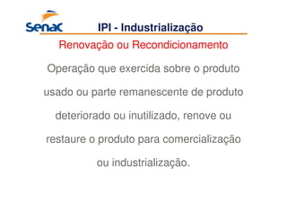 65
IPI - Industrialização
Renovação ou Recondicionamento
Operação que exercida sobre o produto
usado ou parte remanescente de produto
deteriorado ou inutilizado, renove ou
restaure o produto para comercialização
ou industrialização.
 