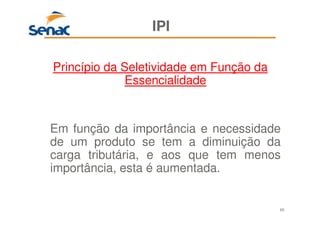69
IPI
Princípio da Seletividade em Função da
Essencialidade
Em função da importância e necessidade
de um produto se tem a diminuição da
carga tributária, e aos que tem menos
importância, esta é aumentada.
 