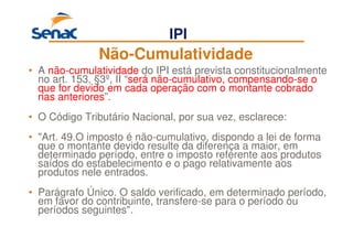 74
Não-Cumulatividade
• A não-cumulatividade do IPI está prevista constitucionalmente
no art. 153, §3º, II “será não-cumulativo, compensando-se o
que for devido em cada operação com o montante cobrado
nas anteriores”.
• O Código Tributário Nacional, por sua vez, esclarece:
• "Art. 49.O imposto é não-cumulativo, dispondo a lei de forma
que o montante devido resulte da diferença a maior, em
determinado período, entre o imposto referente aos produtos
saídos do estabelecimento e o pago relativamente aos
produtos nele entrados.
• Parágrafo Único. O saldo verificado, em determinado período,
em favor do contribuinte, transfere-se para o período ou
períodos seguintes".
IPI
 