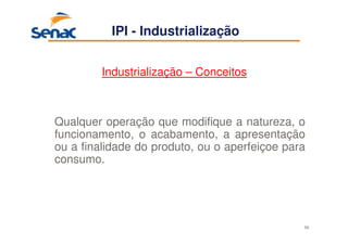 56
Industrialização – Conceitos
Qualquer operação que modifique a natureza, o
funcionamento, o acabamento, a apresentação
ou a finalidade do produto, ou o aperfeiçoe para
consumo.
IPI - Industrialização
 