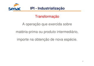 57
Transformação
A operação que exercida sobre
matéria-prima ou produto intermediário,
importe na obtenção de nova espécie.
IPI - Industrialização
 