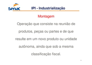 61
IPI - Industrialização
Montagem
Operação que consiste na reunião de
produtos, peças ou partes e de que
resulte em um novo produto ou unidade
autônoma, ainda que sob a mesma
classificação fiscal.
 