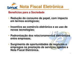 122
Nota Fiscal Eletrônica
Benefícios para a Sociedade
• Redução do consumo de papel, com impacto
em termos ecológicos;
• Incentivo ao comércio eletrônico e ao uso de
novas tecnologias;
• Padronização dos relacionamentos eletrônicos
entre empresas;
• Surgimento de oportunidades de negócios e
empregos na prestação de serviços ligados a
Nota Fiscal Eletrônica.
 