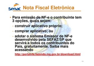 124
Nota Fiscal Eletrônica
• Para emissão de NF-e o contribuinte tem
3 opções, quais sejam:
- construir aplicativo próprio;
- comprar aplicativo; ou
- adotar o sistema Emissor de NF-e
desenvolvido pela SEFAZ/SP que
servirá a todos os contribuintes do
País, gratuitamente. Saiba mais
acessando
http://portalnfe.fazenda.mg.gov.br/download.html
 