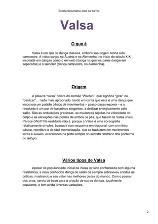 Escola Secundária João de Barros




                          Valsa
                                  O que é

       Valsa é um tipo de dança clássica, embora sua origem tenha sido
campestre. A valsa surgiu na Áustria e na Alemanha, no inicio do século XIX
inspirada em danças como o minueto (dança na qual os pares dançavam
separados) e o laendler (dança campestre, na Alemanha).




                                   Origem

        A palavra “valsa” deriva do alemão “Walzen”, que significa “girar” ou
“deslizar”… nada mais apropriado, tendo em conta que esta é uma dança que
incorpora um padrão básico de movimentos – passo-passo-espera – e o
resultado é um par de bailarinos elegantes, a deslizar energicamente pelo
salão. São as ondulações graciosas, as mudanças rápidas na velocidade do
corpo e as elevações nas pontas de ambos os pés, que fazem da Valsa única.
Parece difícil? Na realidade não é, porque a Valsa é uma coreografia
relativamente simples, baseada num esquema em diagonal, com um ritmo
básico, repetitivo e de fácil memorização, que se traduzem em movimentos
leves e suaves, executados na pista sempre no sentido contrário dos ponteiros
do relógio.




                           Vários tipos de Valsa
        Apesar da popularidade inicial da Valsa ter sido confrontada com alguma
resistência, a mais conhecida dança de salão de sempre sobreviveu a todas as
críticas, mostrando o seu valor nas melhores pistas do mundo. Com o passar
dos anos, serviu de base para a criação de outras danças, igualmente
populares, e tem ainda diversas variações.




                                                                                  2
 