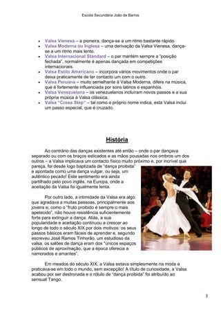 Escola Secundária João de Barros




      Valsa Vienesa – a pioneira, dança-se a um ritmo bastante rápido.
      Valsa Moderna ou Inglesa – uma derivação da Valsa Vienesa, dança-
       se a um ritmo mais lento.
      Valsa Internacional Standard – o par mantém sempre a “posição
       fechada”, normalmente é apenas dançada em competições
       internacionais.
      Valsa Estilo Americano – incorpora vários movimentos onde o par
       deixa praticamente de ter contacto um com o outro.
      Valsa Peruana – muito semelhante à Valsa Moderna, difere na música,
       que é fortemente influenciada por sons latinos e espanhóis.
      Valsa Venezuelana – os venezuelanos incluíram novos passos e a sua
       própria música à Valsa clássica.
      Valsa “Cross Step” – tal como o próprio nome indica, esta Valsa inclui
       um passo especial, que é cruzado.




                                      História
       Ao contrário das danças existentes até então – onde o par dançava
separado ou com os braços esticados e as mãos pousadas nos ombros um dos
outros – a Valsa implicava um contacto físico muito próximo e, por incrível que
pareça, foi desde logo baptizada de “dança proibida”
e apontada como uma dança vulgar, ou seja, um
autêntico pecado! Este sentimento era ainda
partilhado pelo povo inglês, na Europa, onde a
aceitação da Valsa foi igualmente lenta.

       Por outro lado, a intimidade da Valsa era algo
que agradava a muitas pessoas, principalmente aos
jovens e, como o “fruto proibido é sempre o mais
apetecido”, não houve resistência suficientemente
forte para extinguir a dança. Aliás, a sua
popularidade e aceitação continuou a crescer ao
longo de todo o século XIX por dois motivos: os seus
passos básicos eram fáceis de aprender e, segundo
escreveu José Ramos Tinhorão, um estudioso da
valsa, os salões de dança eram dos "únicos espaços
públicos de aproximação, que a época oferecia a
namorados e amantes”.

       Em meados do século XIX, a Valsa estava simplesmente na moda e
praticava-se em todo o mundo, sem excepção! A título de curiosidade, a Valsa
acabou por ser destronada e o rótulo de “dança proibida” foi atribuído ao
sensual Tango.


                                                                                  3
 