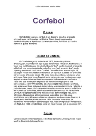 Escola Secundária João de Barros




                       Corfebol
                                   O que é
       Corfebol (do holandês korfbal) é um desporto colectivo praticado
principalmente na Holanda e na Bélgica. Difere de outros desportos
semelhantes porque é praticado por equipas mistas, formadas por quatro
homens e quatro mulheres.




                          História do Corfebol

        O Corfebol surgiu na Holanda em 1902, inventado por Nico
Broekhuysen, inspirado num jogo sueco denominado "Ringball". Na Holanda, o
"ring" (aro metálico) sueco foi substituído pelo "korf" (cesto de vime), originando
o Korfball, que numa tradução livre significa bola (ball) ao cesto (korf) e cujo
"aportuguesamento" conduziu a Corfebol. "Naquela altura a Associação de
Educação Física de Amesterdão solicitava um jogo que pudesse ser praticado
por jovens de ambos os sexos, não fosse muito dispendioso, solicitasse uma
actividade física geral e que fosse atraente para os jovens. Um jogo com estes
requisitos não existia mas Broekhuysen sentiu tê-lo encontrado na Suécia...".
Teve uma boa aceitação e expansão da modalidade logo após a sua
apresentação, e em 1903 constitui-se a Associação Holandesa de Corfebol.
Nos anos seguintes a actividade desenvolveu-se essencialmente na Holanda e
junto dos mais jovens, vindo progressivamente a aumentar a sua popularidade
e o número de praticantes, sendo actualmente cerca de 100 mil na Holanda.
Em 1920, foi apresentada como modalidade de demonstração nos Jogos
Olímpicos. Nessa altura a Bélgica inicia a sua prática e devido à sua
proximidade geográfica com a Holanda, depressa se desenvolveu, levando à
formação da Associação Nacional em 1921. Oito anos mais tarde, foi
novamente modalidade de demonstração nos Jogos Olímpicos de Amesterdão,
em 1928. Em 1933 a modalidade sofre um novo impulso com a criação da IKF.



                                    Regras

Como qualquer outra modalidade, o Corfebol apresenta um conjunto de regras
que lhe dá características próprias.


                                                                                      4
 