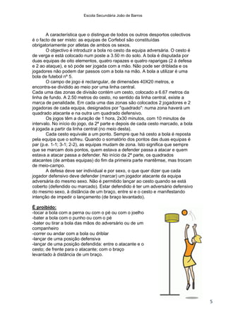 Escola Secundária João de Barros




       A característica que o distingue de todos os outros desportos colectivos
é o facto de ser misto: as equipas de Corfebol são constituídas
obrigatoriamente por atletas de ambos os sexos.
       O objectivo é introduzir a bola no cesto da equipa adversária. O cesto é
de verga e está colocado num poste a 3.50 m do solo. A bola é disputada por
duas equipas de oito elementos, quatro rapazes e quatro raparigas (2 à defesa
e 2 ao ataque), e só pode ser jogada com a mão. Não pode ser driblada e os
jogadores não podem dar passos com a bola na mão. A bola a utilizar é uma
bola de futebol nº 5.
       O campo de jogo é rectangular, de dimensões 40X20 metros, e
encontra-se dividido ao meio por uma linha central.
Cada uma das zonas de divisão contém um cesto, colocado a 6.67 metros da
linha de fundo. A 2.50 metros do cesto, no sentido da linha central, existe a
marca de penalidade. Em cada uma das zonas são colocados 2 jogadores e 2
jogadoras de cada equipa, designados por "quadrado": numa zona haverá um
quadrado atacante e na outra um quadrado defensivo.
       Os jogos têm a duração de 1 hora, 2x30 minutos, com 10 minutos de
intervalo. No início do jogo, da 2ª parte e depois de cada cesto marcado, a bola
é jogada a partir da linha central (no meio desta).
       Cada cesto equivale a um ponto. Sempre que há cesto a bola é reposta
pela equipa que o sofreu. Quando o somatório dos pontos das duas equipas é
par (p.e. 1-1; 3-1; 2-2), as equipas mudam de zona. Isto significa que sempre
que se marcam dois pontos, quem estava a defender passa a atacar e quem
estava a atacar passa a defender. No início da 2ª parte, os quadrados
atacantes (de ambas equipas) do fim da primeira parte mantêmse, mas trocam
de meio-campo.
       A defesa deve ser individual e por sexo, o que quer dizer que cada
jogador defensivo deve defender (marcar) um jogador atacante da equipa
adversária do mesmo sexo. Não é permitido lançar ao cesto quando se está
coberto (defendido ou marcado). Estar defendido é ter um adversário defensivo
do mesmo sexo, à distância de um braço, entre si e o cesto e manifestando
intenção de impedir o lançamento (de braço levantado).

É proibido:
-tocar a bola com a perna ou com o pé ou com o joelho
-bater a bola com o punho ou com o pé
-bater ou tirar a bola das mãos do adversário ou de um
companheiro
-correr ou andar com a bola ou driblar
-lançar de uma posição defensiva
-lançar de uma posição defendida: entre o atacante e o
cesto; de frente para o atacante; com o braço
levantado à distância de um braço.




                                                                                   5
 