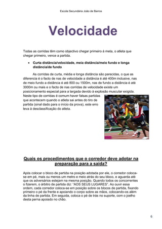Escola Secundária João de Barros




                 Velocidade
Todas as corridas têm como objectivo chegar primeiro á meta, o atleta que
chegar primeiro, vence a partida.

      Curta distância/velocidade, meia distância/meio fundo e longa
       distância/de fundo

       As corridas de curta, média e longa distância são parecidas, o que as
diferencia é o facto de nas de velocidade a distância é até 400m inclusive, nas
de meio fundo a distância é até 800 ou 1500m, nas de fundo a distância é até
3000m ou mais e o facto de nas corridas de velocidade existe um
posicionamento especial para a largada devido à explosão muscular exigida.
Neste tipo de corridas é comum haver falsas partidas
que acontecem quando o atleta sai antes do tiro de
partida (sinal dado para o início da prova), este erro
leva à desclassificação do atleta.




Quais os procedimentos que o corredor deve adotar na
              preparação para a saída?

Após colocar o bloco de partida na posição adotada por ele, o corredor coloca-
se em pé, mais ou menos um metro e meio atrás do seu bloco, e aguarda até
que os adversários estejam na mesma posição. Quando todos os concorrentes
o fizerem, o árbitro de partida diz: “AOS SEUS LUGARES”. Ao ouvir essa
ordem, cada corredor coloca-se em posição sobre os blocos de partida, fixando
primeiro o pé da frente e apoiando o corpo sobre as mãos, colocando-os além
da linha de partida. Em seguida, coloca o pé de trás no suporte, com o joelho
desta perna apoiado no chão.




                                                                                  6
 