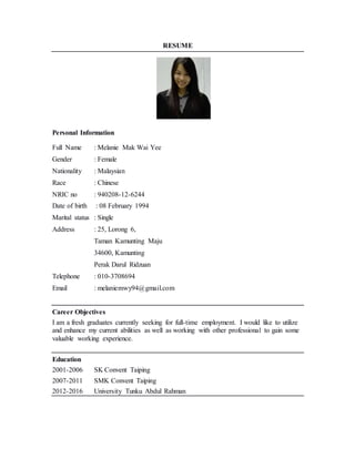 RESUME
Personal Information
Full Name : Melanie Mak Wai Yee
Gender : Female
Nationality : Malaysian
Race : Chinese
NRIC no : 940208-12-6244
Date of birth : 08 February 1994
Marital status : Single
Address : 25, Lorong 6,
Taman Kamunting Maju
34600, Kamunting
Perak Darul Ridzuan
Telephone : 010-3708694
Email : melaniemwy94@gmail.com
Career Objectives
I am a fresh graduates currently seeking for full-time employment. I would like to utilize
and enhance my current abilities as well as working with other professional to gain some
valuable working experience.
Education
2001-2006 SK Convent Taiping
2007-2011 SMK Convent Taiping
2012-2016 University Tunku Abdul Rahman
 