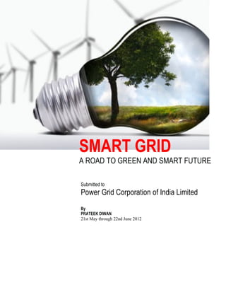 SMART GRID
A ROAD TO GREEN AND SMART FUTURE
Submitted to
Power Grid Corporation of India Limited
By
PRATEEK DIWAN
21st May through 22nd June 2012
 