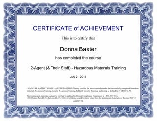 CERTIFICATE of ACHIEVEMENT
This is to certify that
Donna Baxter
has completed the course
2-Agent (& Their Staff) - Hazardous Materials Training
July 21, 2015
ymhlHC51bk
LANDSTAR HAZMAT COMPLIANCE DEPARTMENT hereby certifies the above-named attendee has successfully completed Hazardous
Materials Awareness Training, Security Awareness Training, In-Depth Security Training, and testing as defined in 49 CFR 172.704.
The training and materials used can be verified by calling the Hazmat Compliance Department at 1-800-235-7032,
13410 Sutton Park Dr. S., Jacksonville, FL 32224. Certificate is valid for three years from the training date listed above. Revised 7/11/12
Powered by TCPDF (www.tcpdf.org)
 