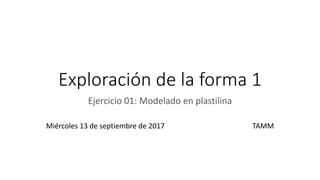 Exploración de la forma 1
Ejercicio 01: Modelado en plastilina
Miércoles 13 de septiembre de 2017 TAMM
 