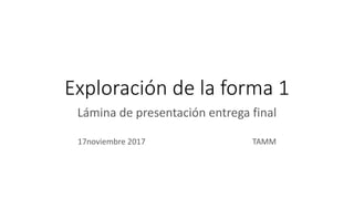 Exploración de la forma 1
Lámina de presentación entrega final
17noviembre 2017 TAMM
 