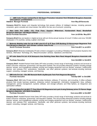 PROFESSIONAL EXPERIENCE
 AMD India Private Limited-Plot # 102 Export Promotion Industrial Park Whitefield Bengaluru-Associate
with Cushman and Wakefield
Assistant Manager Purchase from May-2015onwards
Company Brief:We design and integrate technology that powers millions of intelligent devices, including personal
computers, game consoles and cloud servers that define the new era of surround computing
 Atos India Pvt LtdNo. 133, First Floor, Gopalan Millennium, Kundanahalli Road, Brookefield
Bangalore-Associate with Magna Infotech
Senior Purchase Executive from Jul-2014to May-2015
Company Brief:Atos are leaders in digital services with pro forma annual revenue of circa € 12 billion and circa 100,000
employees in 72 countries, serving a global client base.
 Motorola Mobility India Pvt Ltd- # 66/1 plot # 5 4th & 5th floor CVR Building CV Ramannagar Bagamane Tech
Park Bengaluru-Associate with Johnson controls India Pvt ltd
Senior Purchase Executive from Feb-2011 to Jul-2014
Company Brief: Motorola mobilityIndia Private Limited is engaged in providing of Wireless Communication Systems And
Services, Information Technology (IT), Telecommunication services. Operations and Branches
 HP India Sales Pvt Ltd -# 24 Salarpuria Area Building Hosur Main Road Adugodi Bengaluru-Associate with
ISS
Purchase Executive from Oct-2008 to Oct-2010
Company Brief: Hewlett-Packard India Sales (HP India) provides a broad range of technology products and services to
India's consumer, enterprise, government, and education markets The unit provides enterprise systems including storage
devices, servers, and management software; printing and imaging equipment such as printers, scanners, multifunction
devices, and cameras; PCs, workstations, handhelds, and other personal systems; and services including technical
support, consulting, managed services, and financing.
 IBM India Pvt Ltd – Elm MS Ramaiah North city,Manyata Tech Park Nagavara Bengaluru
Purchase Executive fromApr-2007 to Oct-2008
Company Brief: IBM India Private Limited provides hardware, software, IT services, and consulting. It offers software
products that include business analytics, enterprise content management, information management, lotus, software
management, service management, systems software, and storage software; and Web Sphere, an integration and
optimization software.
 HP India Sales Pvt Ltd-66/2 7th Floor Ward # 83 Bagamane tech park A wing Embassy prime CV Raman Nagar
Bengaluru-Associate with Mafoi Consultancy
Purchase Executive from June-2004 to Oct-2007
Company Brief: Hewlett-Packard India Sales (HP India) provides a broad range of technology products and services to
India's consumer, enterprise, government, and education markets. The unit provides enterprise systems including storage
devices, servers, and management software; printing and imaging equipment such as printers, scanners, multifunction
devices, and cameras; PCs, workstations, handhelds, and other personal systems; and services including technical
support, consulting, managed services, and financing.
 