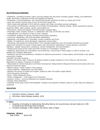 Key Performance Highlights:
• Developing compelling business cases, sourcing strategy and documents including supplier briefing, pre-qualification,
tender documents, statements of work and insightful bid analysis
• Preparation of recommendations and contracts that provide protection for both our clients and C & W.
• Input and maintain Contract data in the C & W Souring Insight tool.
• Work closely with dedicated C & W staff and network with Indian and global sourcing colleagues.
• Procurement of FM Services including but not limited to housekeeping, catering, vending, electro-mechanical services,
equipment AMCs, office supplies, spares, consumables etc.
• Commercial /contractual support to the FM business (Supplier Mgt.).
• Proactively review required services in collaboration with local C & W FMs and clients.
• Prequalification and selection of ‘best-in-class’ suppliers
• Competitive tendering of services including bid document preparation
• e-sourcing collaborating with local and global stakeholders.
• Negotiation and agreement of costs/fees, contract conditions and SLAs.
• Review of suppliers for central framework agreements across India.•
Overseeing and guiding the implementation of the strategies depending upon the Facilities threshold and provide
support and assistance to clients in these regions with procurement requirements through planning, solicitation,
evaluation, supplier assessment, contracting, contract management and administration.
• Analyzing the actual annual spend and trend of spend on commodities / services.
• Identifying opportunities for consolidation (sub-contracting / outsourcing) in these regions in order to achieve cost
benefits and increased efficiencies.
• Identifying key risks and performance indicators for National procurements in those regions and formulate a site specific
procurement strategy
• Handled Pan India Contracts
Release of Purchase Order. Follow-up for getting material to project locations on time. Follow-up with Accounts
department for release of payment to Vendors.
• Responsible for Vendor Evaluation and Vendor Development. Responsible for Disposal of old and used assets which are
beyond economical repairs.
• Market analysis, Vendor analysis, Price analysis
• Source selection – Negotiations and Trial Orders
• Maintain the sources of supply and supplier capacity to avoid the sudden supply failures.
• Price forecasting Techniques
• Buyer - Seller relationship ethics.
• Stores management – Cost aspects and Productivity
• Inventory Control – Incoming Materials and outgoing Materials.
• Periodic Stock Verification•
• Flexibility of the setup to spot interchangeable materials and equipment between projects to avoid delay and idealing of
equipment.
EDUCATION
 B.B.A from Chennai University -2003
 M.B.A from Sikkim Manipal university -2016

I T Skills
 Expertise in formulating & implementing Recording Macros and using formulas and pivot tables etc in MS
Excel,MS Word, MS Power Point & Outlook
 Excellent knowledge in ERP software like Oracle, Ariba, & Tigers,
PERSONAL DETAILS
Date of Birth : 28-Jul-1979
 