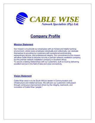 Network Specialists (Pty) Ltd.
Company Profile
Mission Statement
Our mission is to provide our employees with an honest and helpful working
environment, where every employee individually and collectively, can dedicate
themselves to providing our customers with exceptional workmanship,
extraordinary service, and professional integrity. Our commitment to this mission
will allow Cable Wise to become not only a premier network installation company,
but the premier network installation company in Southern Africa.
To secure a lasting relationships with our customers, built on trust by delivering
excellent service in the field of data and voice connectivity.
Vision Statement
Cable Wise vision is to be South Africa’s leader in Communication and
infrastructure and related services. We will earn our customers’ enthusiasm
through continuous improvement driven by the integrity, teamwork, and
innovation of Cable Wise “people.”
 