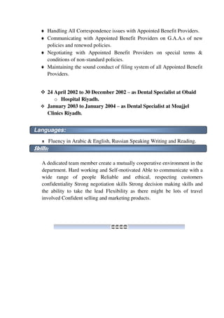  Handling All Correspondence issues with Appointed Benefit Providers.
 Communicating with Appointed Benefit Providers on G.A.A.s of new
policies and renewed policies.
 Negotiating with Appointed Benefit Providers on special terms &
conditions of non-standard policies.
 Maintaining the sound conduct of filing system of all Appointed Benefit
Providers.
 24 April 2002 to 30 December 2002 – as Dental Specialist at Obaid
o Hospital Riyadh.
 January 2003 to January 2004 – as Dental Specialist at Moajjel
Clinics Riyadh.
Languages:
ᴥ Fluency in Arabic & English, Russian Speaking Writing and Reading.
Skills:
A dedicated team member create a mutually cooperative environment in the
department. Hard working and Self-motivated Able to communicate with a
wide range of people Reliable and ethical, respecting customers
confidentiality Strong negotiation skills Strong decision making skills and
the ability to take the lead Flexibility as there might be lots of travel
involved Confident selling and marketing products.
 