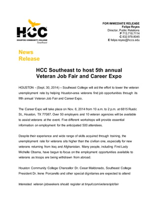 FOR IMMEDIATE RELEASE
Felipe Reyes
Director, Public Relations
P 713.718.7114
C 832.978.8045
E felipe.reyes@hccs.edu
News
Release
HCC Southeast to host 5th annual
Veteran Job Fair and Career Expo
HOUSTON - (Sept. 30, 2014) – Southeast College will aid the effort to lower the veteran
unemployment rate by helping Houston-area veterans find job opportunities through its
fifth annual Veteran Job Fair and Career Expo.
The Career Expo will take place on Nov. 6, 2014 from 10 a.m. to 2 p.m. at 6815 Rustic
St., Houston, TX 77087. Over 50 employers and 10 veteran agencies will be available
to assist veterans at the event. Five different workshops will provide essential
information on employment for the anticipated 500 attendees.
Despite their experience and wide range of skills acquired through training, the
unemployment rate for veterans sits higher than the civilian one, especially for new
veterans returning from Iraq and Afghanistan. Many people, including First Lady
Michelle Obama, have begun to focus on the employment opportunities available to
veterans as troops are being withdrawn from abroad.
Houston Community College Chancellor Dr. Cesar Maldonado, Southeast College
President Dr. Irene Porcarello and other special dignitaries are expected to attend
Interested veteran jobseekers should register at tinyurl.com/veteranjobfair
 