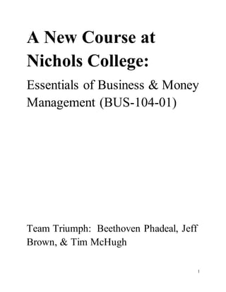 1
A New Course at
Nichols College:
Essentials of Business & Money
Management (BUS-104-01)
Team Triumph: Beethoven Phadeal, Jeff
Brown, & Tim McHugh
 