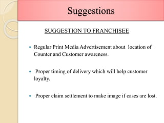 Suggestions
SUGGESTION TO FRANCHISEE
 Regular Print Media Advertisement about location of
Counter and Customer awareness.
 Proper timing of delivery which will help customer
loyalty.
 Proper claim settlement to make image if cases are lost.
 