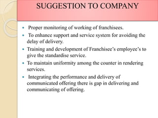  Proper monitoring of working of franchisees.
 To enhance support and service system for avoiding the
delay of delivery.
 Training and development of Franchisee’s employee’s to
give the standardise service.
 To maintain uniformity among the counter in rendering
services.
 Integrating the performance and delivery of
communicated offering there is gap in delivering and
communicating of offering.
SUGGESTION TO COMPANY
 