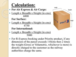 Calculation:
 For Air Express & Air Cargo:
 Length x Breadth x Height (in cms)
6000
For Surface:
 Length x Breadth x Height (in cms)
4750
For International:
 Length x Breadth x Height (in cms)
5000
 For R-Express booking under Priority product, if any
dimension of the parcel exceeds 110cms then 2 times
the weight (Gross or Volumetric, whichever is more) is
directly charged to the customer as the railway
authorities charge the same.
 
