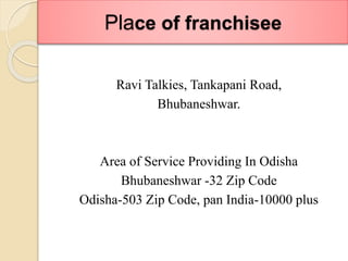 Place of franchisee
Ravi Talkies, Tankapani Road,
Bhubaneshwar.
Area of Service Providing In Odisha
Bhubaneshwar -32 Zip Code
Odisha-503 Zip Code, pan India-10000 plus
 