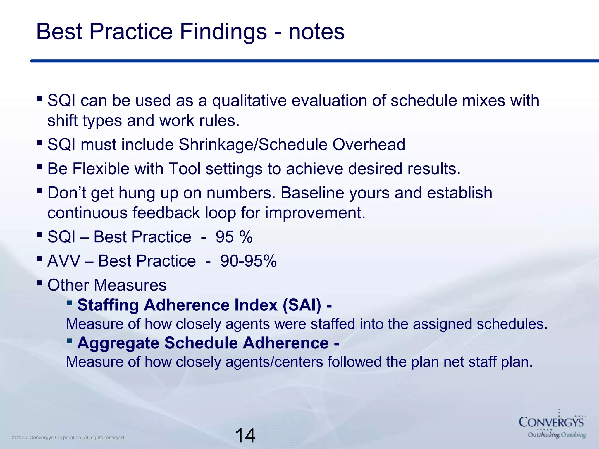 14© 2007 Convergys Corporation. All rights reserved.
Best Practice Findings - notes
 SQI can be used as a qualitative evaluation of schedule mixes with
shift types and work rules.
 SQI must include Shrinkage/Schedule Overhead
 Be Flexible with Tool settings to achieve desired results.
 Don’t get hung up on numbers. Baseline yours and establish
continuous feedback loop for improvement.
 SQI – Best Practice - 95 %
 AVV – Best Practice - 90-95%
 Other Measures
 Staffing Adherence Index (SAI) -
Measure of how closely agents were staffed into the assigned schedules.
 Aggregate Schedule Adherence -
Measure of how closely agents/centers followed the plan net staff plan.
 