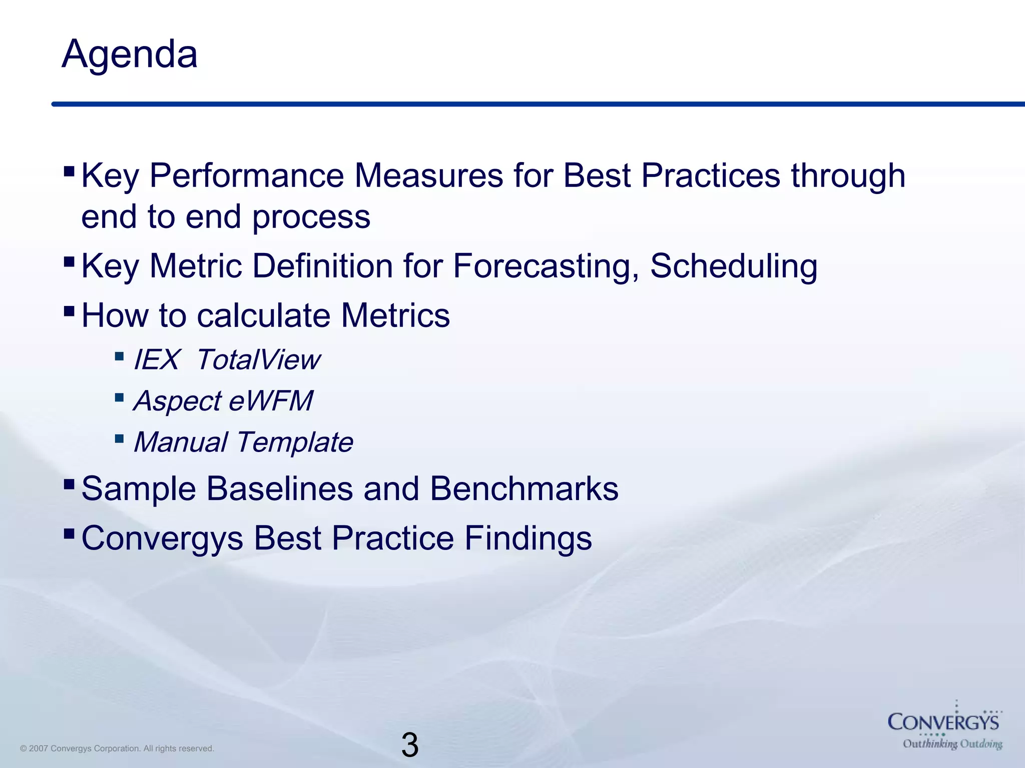 3© 2007 Convergys Corporation. All rights reserved.
Agenda
Key Performance Measures for Best Practices through
end to end process
Key Metric Definition for Forecasting, Scheduling
How to calculate Metrics
 IEX TotalView
 Aspect eWFM
 Manual Template
Sample Baselines and Benchmarks
Convergys Best Practice Findings
 