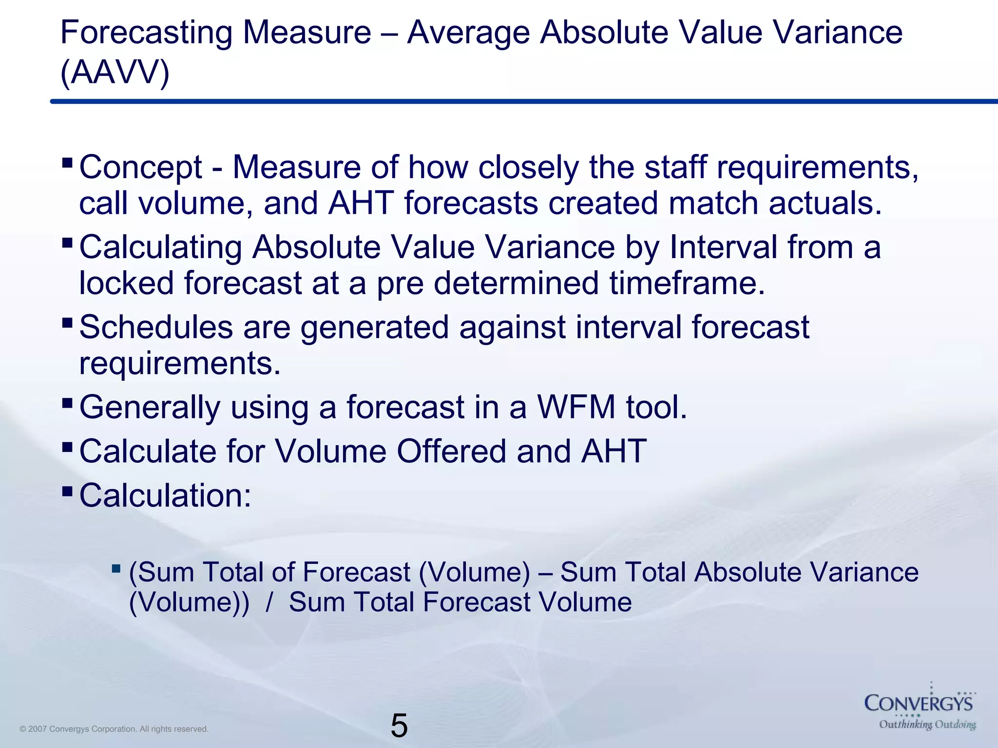 5© 2007 Convergys Corporation. All rights reserved.
Forecasting Measure – Average Absolute Value Variance
(AAVV)
Concept - Measure of how closely the staff requirements,
call volume, and AHT forecasts created match actuals.
Calculating Absolute Value Variance by Interval from a
locked forecast at a pre determined timeframe.
Schedules are generated against interval forecast
requirements.
Generally using a forecast in a WFM tool.
Calculate for Volume Offered and AHT
Calculation:
 (Sum Total of Forecast (Volume) – Sum Total Absolute Variance
(Volume)) / Sum Total Forecast Volume
 