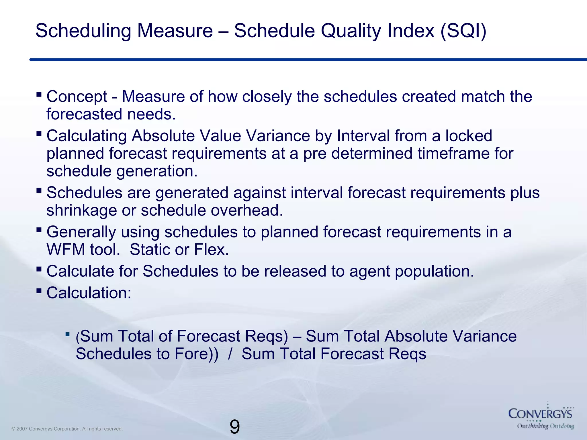 9© 2007 Convergys Corporation. All rights reserved.
Scheduling Measure – Schedule Quality Index (SQI)
 Concept - Measure of how closely the schedules created match the
forecasted needs.
 Calculating Absolute Value Variance by Interval from a locked
planned forecast requirements at a pre determined timeframe for
schedule generation.
 Schedules are generated against interval forecast requirements plus
shrinkage or schedule overhead.
 Generally using schedules to planned forecast requirements in a
WFM tool. Static or Flex.
 Calculate for Schedules to be released to agent population.
 Calculation:
 (Sum Total of Forecast Reqs) – Sum Total Absolute Variance
Schedules to Fore)) / Sum Total Forecast Reqs
 