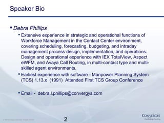 2© 2007 Convergys Corporation. All rights reserved.
Speaker Bio
Debra Phillips
 Extensive experience in strategic and operational functions of
Workforce Management in the Contact Center environment,
covering scheduling, forecasting, budgeting, and intraday
management process design, implementation, and operations.
Design and operational experience with IEX TotalView, Aspect
eWFM, and Avaya Call Routing, in multi-contact type and multi-
skilled agent environments.
 Earliest experience with software - Manpower Planning System
(TCS) 1.13.x (1991) Attended First TCS Group Conference
 Email - debra.l.phillips@convergys.com
 