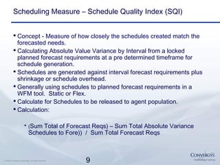 9© 2007 Convergys Corporation. All rights reserved.
Scheduling Measure – Schedule Quality Index (SQI)
 Concept - Measure of how closely the schedules created match the
forecasted needs.
 Calculating Absolute Value Variance by Interval from a locked
planned forecast requirements at a pre determined timeframe for
schedule generation.
 Schedules are generated against interval forecast requirements plus
shrinkage or schedule overhead.
 Generally using schedules to planned forecast requirements in a
WFM tool. Static or Flex.
 Calculate for Schedules to be released to agent population.
 Calculation:
 (Sum Total of Forecast Reqs) – Sum Total Absolute Variance
Schedules to Fore)) / Sum Total Forecast Reqs
 