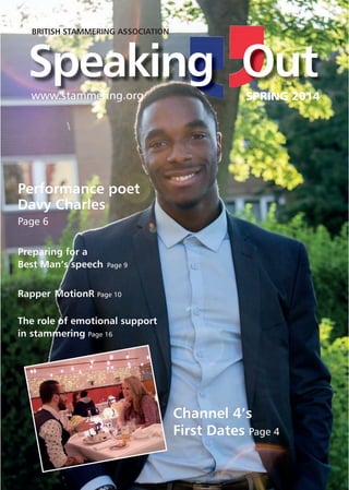The British Stammering Association SPRING 2014 1
SPEAKING OUT
SPRING 2014SPRING 2014
Speaking Out
Preparing for a
Best Man’s speech Page 9
Rapper MotionR Page 10
The role of emotional support
in stammering Page 16
Channel 4’s
First Dates Page 4
BRITISH STAMMERING ASSOCIATION
www.stammering.org
Performance poet
Davy Charles
Page 6
 