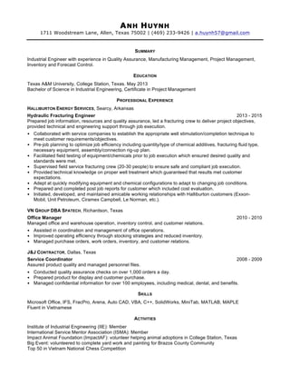 ANH HUYNH
1711 Woodstream Lane, Allen, Texas 75002 | (469) 233-9426 | a.huynh57@gmail.com
SUMMARY
Industrial Engineer with experience in Quality Assurance, Manufacturing Management, Project Management,
Inventory and Forecast Control.
EDUCATION
Texas A&M University, College Station, Texas. May 2013
Bachelor of Science in Industrial Engineering, Certificate in Project Management
PROFESSIONAL EXPERIENCE
HALLIBURTON ENERGY SERVICES, Searcy, Arkansas
Hydraulic Fracturing Engineer 2013 - 2015
Prepared job information, resources and quality assurance, led a fracturing crew to deliver project objectives,
provided technical and engineering support through job execution.
• Collaborated with service companies to establish the appropriate well stimulation/completion technique to
meet customer requirements/objectives.
• Pre-job planning to optimize job efficiency including quantity/type of chemical additives, fracturing fluid type,
necessary equipment, assembly/connection rig-up plan.
• Facilitated field testing of equipment/chemicals prior to job execution which ensured desired quality and
standards were met.
• Supervised field service fracturing crew (20-30 people) to ensure safe and compliant job execution.
• Provided technical knowledge on proper well treatment which guaranteed that results met customer
expectations.
• Adept at quickly modifying equipment and chemical configurations to adapt to changing job conditions.
• Prepared and completed post job reports for customer which included cost evaluation.
• Initiated, developed, and maintained amicable working relationships with Halliburton customers (Exxon-
Mobil, Unit Petroleum, Ciramex Campbell, Le Norman, etc.).
VN GROUP DBA SPATECH, Richardson, Texas
Office Manager 2010 - 2010
Managed office and warehouse operation, inventory control, and customer relations.
• Assisted in coordination and management of office operations.
• Improved operating efficiency through stocking strategies and reduced inventory.
• Managed purchase orders, work orders, inventory, and customer relations.
J&J CONTRACTOR, Dallas, Texas
Service Coordinator 2008 - 2009
Assured product quality and managed personnel files.
• Conducted quality assurance checks on over 1,000 orders a day.
• Prepared product for display and customer purchase.
• Managed confidential information for over 100 employees, including medical, dental, and benefits.
SKILLS
Microsoft Office, IFS, FracPro, Arena, Auto CAD, VBA, C++, SolidWorks, MiniTab, MATLAB, MAPLE
Fluent in Vietnamese
ACTIVITIES
Institute of Industrial Engineering (IIE): Member
International Service Mentor Association (ISMA): Member
Impact Animal Foundation (ImpactAF): volunteer helping animal adoptions in College Station, Texas
Big Event: volunteered to complete yard work and painting for Brazos County Community
Top 50 in Vietnam National Chess Competition
 