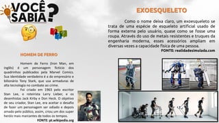 EXOESQUELETO
Como o nome deixa claro, um exoesqueleto se
trata de uma espécie de esqueleto artificial usado de
forma externa pelo usuário, quase como se fosse uma
roupa. Através do uso de metais resistentes e truques da
engenharia moderna, esses acessórios ampliam em
diversas vezes a capacidade física de uma pessoa.
FONTE: realidadesimulada.com
HOMEM DE FERRO
Homem de Ferro (Iron Man, em
inglês) é um personagem fictício dos
quadrinhos publicados pela Marvel Comics.
Sua identidade verdadeira é a do empresário e
bilionário Tony Stark, que usa armaduras de
alta tecnologia no combate ao crime.
Foi criado em 1963 pelo escritor
Stan Lee, o roteirista Larry Lieber, e os
desenhistas Jack Kirby e Don Heck. O objetivo
de seu criador, Stan Lee, era aceitar o desafio
de fazer um personagem ser odiado e depois
amado pelo público, assim, criou um dos super
heróis mais marcantes de todos os tempos.
FONTE: pt.wikipedia.org
 