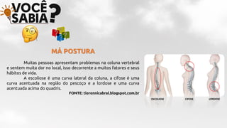MÁ POSTURA
Muitas pessoas apresentam problemas na coluna vertebral
e sentem muita dor no local, isso decorrente a muitos fatores e seus
hábitos de vida.
A escoliose é uma curva lateral da coluna, a cifose é uma
curva acentuada na região do pescoço e a lordose e uma curva
acentuada acima do quadris.
FONTE: tioronnicabral.blogspot.com.br
ESCOLIOSE CIFOSE LORDOSE
 