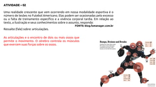 ATIVIDADE – 02
Uma realidade crescente que vem ocorrendo em nossa modalidade esportiva é o
número de lesões no Futebol Americano. Elas podem ser ocasionadas pelo excesso
ou a falta de treinamento específico e a vivência corporal tardia. Em relação ao
texto, a ilustração e seus conhecimentos sobre o assunto, responda:
FONTE: blog.famanager.com.br
Ressalte (fale) sobre: articulações.
As articulações e o encontro de dois ou mais ossos que
permite o movimento. O cérebro controla os músculos
que exercem suas forças sobre os ossos.
 