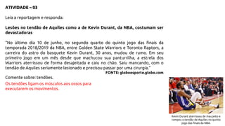 ATIVIDADE – 03
Leia a reportagem e responda:
Lesões no tendão de Aquiles como a de Kevin Durant, da NBA, costumam ser
devastadoras
“No último dia 10 de junho, no segundo quarto do quinto jogo das finais da
temporada 2018/2019 da NBA, entre Golden State Warriors e Toronto Raptors, a
carreira do astro do basquete Kevin Durant, 30 anos, mudou de rumo. Em seu
primeiro jogo em um mês desde que machucou sua panturrilha, a estrela dos
Warriors aterrissou de forma desajeitada e caiu no chão. Saiu mancando, com o
tendão de Aquiles seriamente lesionado e precisou passar por uma cirurgia.”
FONTE: globoesporte.globo.com
Comente sobre: tendões.
Os tendões ligam os músculos aos ossos para
executarem os movimentos.
Kevin Durant aterrissou de mau jeito e
rompeu o tendão de Aquiles no quinto
jogo das finais da NBA.
 