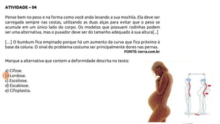 ATIVIDADE – 04
Pense bem no peso e na forma como você anda levando a sua mochila. Ela deve ser
carregada sempre nas costas, utilizando as duas alças para evitar que o peso se
acumule em um único lado do corpo. Os modelos que possuem rodinhas podem
ser uma alternativa, mas o puxador deve ser do tamanho adequado à sua altura[...]
[…] O bumbum fica empinado porque há um aumento da curva que fica próximo à
base da coluna. O sinal do problema costuma ser principalmente dores nas pernas.
FONTE: terra.com.br
Marque a alternativa que contem a deformidade descrita no texto:
a) Cifose.
b) Lordose.
c) Escoliose.
d) Escabiose.
e) Cifoplastia.
 