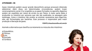 ATIVIDADE – 05
Gases intestinais podem causar grande desconforto porque provocam distensão
abdominal. Além disso, em determinadas circunstâncias, podem trazer
constrangimento social. O ar engolido ou os gases formados no aparelho digestivo
podem ser expelidos por meios de arroto ou por flatos. A maior parte deles é
produzida no intestino por açúcares que não são quebrados na passagem pelo
estômago. Como o intestino não produz as enzimas necessárias para digeri-los,
eles são fermentados por bactérias. Esse processo é responsável pela maior
produção e liberação de gases.
FONTE: drauziovarella.uol.com.br
Assinale a alternativa que classifica corretamente os músculos dos intestinos:
a) Esquelético.
b) Fibroso.
c) Liso.
d) Estriado.
e) Cardíaco.
 