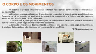 O CORPO E OS MOVIMENTOS
Os sistemas esquelético e muscular juntos sustentam nosso corpo e permitem uma enorme variedade
de movimentos.
Além disso, os ossos protegem os órgãos internos e suportam o peso do corpo, possibilitando que
fiquemos em pé ou sentados ou ajoelhados. Os ossos ainda estocam cálcio e fósforo, que são elementos
essenciais para a produção de células sanguíneas.
Já os músculos e juntas puxam os ossos para um lado ou outro, permitindo inúmeros movimentos
como o caminhar, correr, pegar objetos entre outras coisas mais.
A contração e relaxamento dos músculos são controlados pelo sistema nervoso. Logo, a movimentação
é resultado da interação de três sistemas, o nervoso, muscular e esquelético.
FONTE: pt.khanacademy.org
 