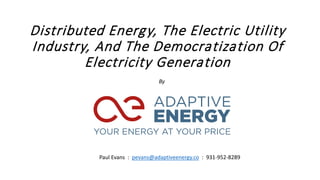 Distributed Energy, The Electric Utility
Industry, And The Democratization Of
Electricity Generation
By
Paul Evans : pevans@adaptiveenergy.co : 931-952-8289
 