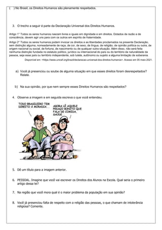 ( ) No Brasil, os Direitos Humanos são plenamente respeitados.
3. O trecho a seguir é parte da Declaração Universal dos Direitos Humanos.
Artigo 1° Todos os seres humanos nascem livres e iguais em dignidade e em direitos. Dotados de razão e de
consciência, devem agir uns para com os outros em espírito de fraternidade.
Artigo 2° Todos os seres humanos podem invocar os direitos e as liberdades proclamados na presente Declaração,
sem distinção alguma, nomeadamente de raça, de cor, de sexo, de língua, de religião, de opinião política ou outra, de
origem nacional ou social, de fortuna, de nascimento ou de qualquer outra situação. Além disso, não será feita
nenhuma distinção fundada no estatuto político, jurídico ou internacional do país ou do território da naturalidade da
pessoa, seja esse país ou território independente, sob tutela, autônomo ou sujeito a alguma limitação de soberania.
Disponível em: <https://www.unicef.org/brazil/declaracao-universal-dos-direitos-humanos>. Acesso em 05 maio 2021.
a) Você já presenciou ou soube de alguma situação em que esses direitos foram desrespeitados?
Relate.
b) Na sua opinião, por que nem sempre esses Direitos Humanos são respeitados?
4. Observe a imagem e em seguida escreva o que você entendeu.
5. Dê um título para a imagem anterior.
6. PESSOAL. Imagine que você vai escrever os Direitos dos Alunos na Escola. Qual seria o primeiro
artigo dessa lei?
7. Na região que você mora qual é o maior problema da população em sua opinião?
8. Você já presenciou falta de respeito com a religião das pessoas, o que chamam de intolerância
religiosa? Comente.
 