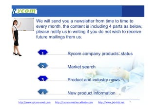 1
Rycom company products’ status1
Market search2
Product and industry news3
New product information4
http://rycom-med.en.alibaba.comhttp://www.rycom-med.com
We will send you a newsletter from time to time to
every month, the content is including 4 parts as below,
please notify us in writing if you do not wish to receive
future mailings from us.
http://www.jxb-htb.net
 