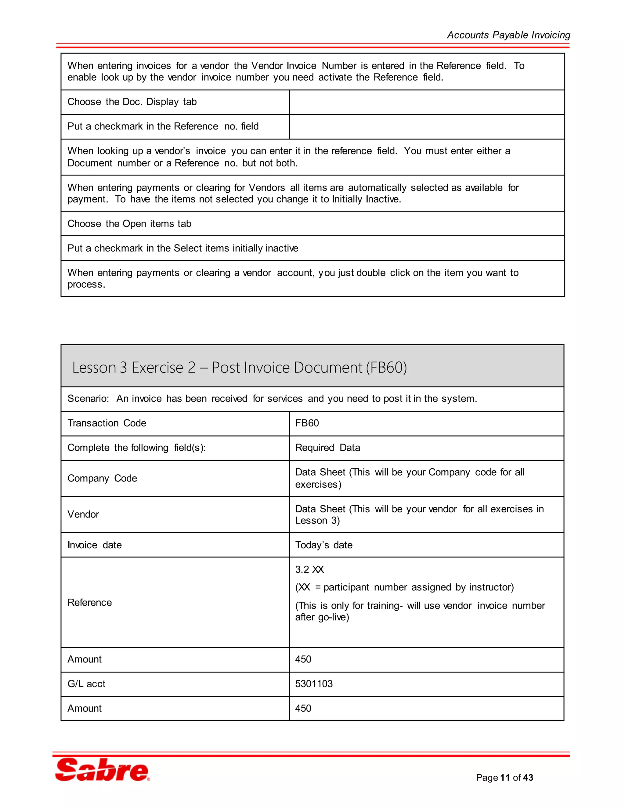 Accounts Payable Invoicing
Page 11 of 43
Lesson 3 Exercise 2 – Post Invoice Document (FB60)
Scenario: An invoice has been received for services and you need to post it in the system.
Transaction Code FB60
Complete the following field(s): Required Data
Company Code
Data Sheet (This will be your Company code for all
exercises)
Vendor
Data Sheet (This will be your vendor for all exercises in
Lesson 3)
Invoice date Today’s date
Reference
3.2 XX
(XX = participant number assigned by instructor)
(This is only for training- will use vendor invoice number
after go-live)
Amount 450
G/L acct 5301103
Amount 450
When entering invoices for a vendor the Vendor Invoice Number is entered in the Reference field. To
enable look up by the vendor invoice number you need activate the Reference field.
Choose the Doc. Display tab
Put a checkmark in the Reference no. field
When looking up a vendor’s invoice you can enter it in the reference field. You must enter either a
Document number or a Reference no. but not both.
When entering payments or clearing for Vendors all items are automatically selected as available for
payment. To have the items not selected you change it to Initially Inactive.
Choose the Open items tab
Put a checkmark in the Select items initially inactive
When entering payments or clearing a vendor account, you just double click on the item you want to
process.
 