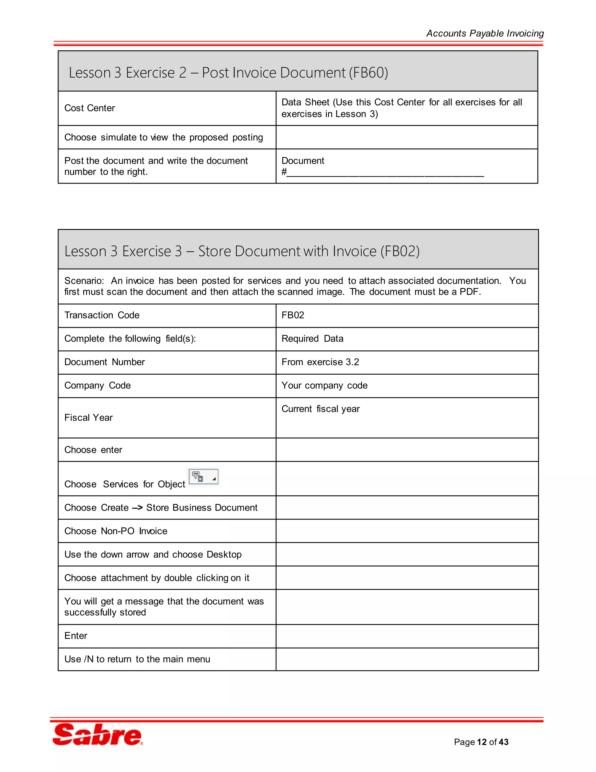 Accounts Payable Invoicing
Page 12 of 43
Lesson 3 Exercise 2 – Post Invoice Document (FB60)
Cost Center
Data Sheet (Use this Cost Center for all exercises for all
exercises in Lesson 3)
Choose simulate to view the proposed posting
Post the document and write the document
number to the right.
Document
#_____________________________________
Lesson 3 Exercise 3 – Store Document with Invoice (FB02)
Scenario: An invoice has been posted for services and you need to attach associated documentation. You
first must scan the document and then attach the scanned image. The document must be a PDF.
Transaction Code FB02
Complete the following field(s): Required Data
Document Number From exercise 3.2
Company Code Your company code
Fiscal Year
Current fiscal year
Choose enter
Choose Services for Object
Choose Create –> Store Business Document
Choose Non-PO Invoice
Use the down arrow and choose Desktop
Choose attachment by double clicking on it
You will get a message that the document was
successfully stored
Enter
Use /N to return to the main menu
 