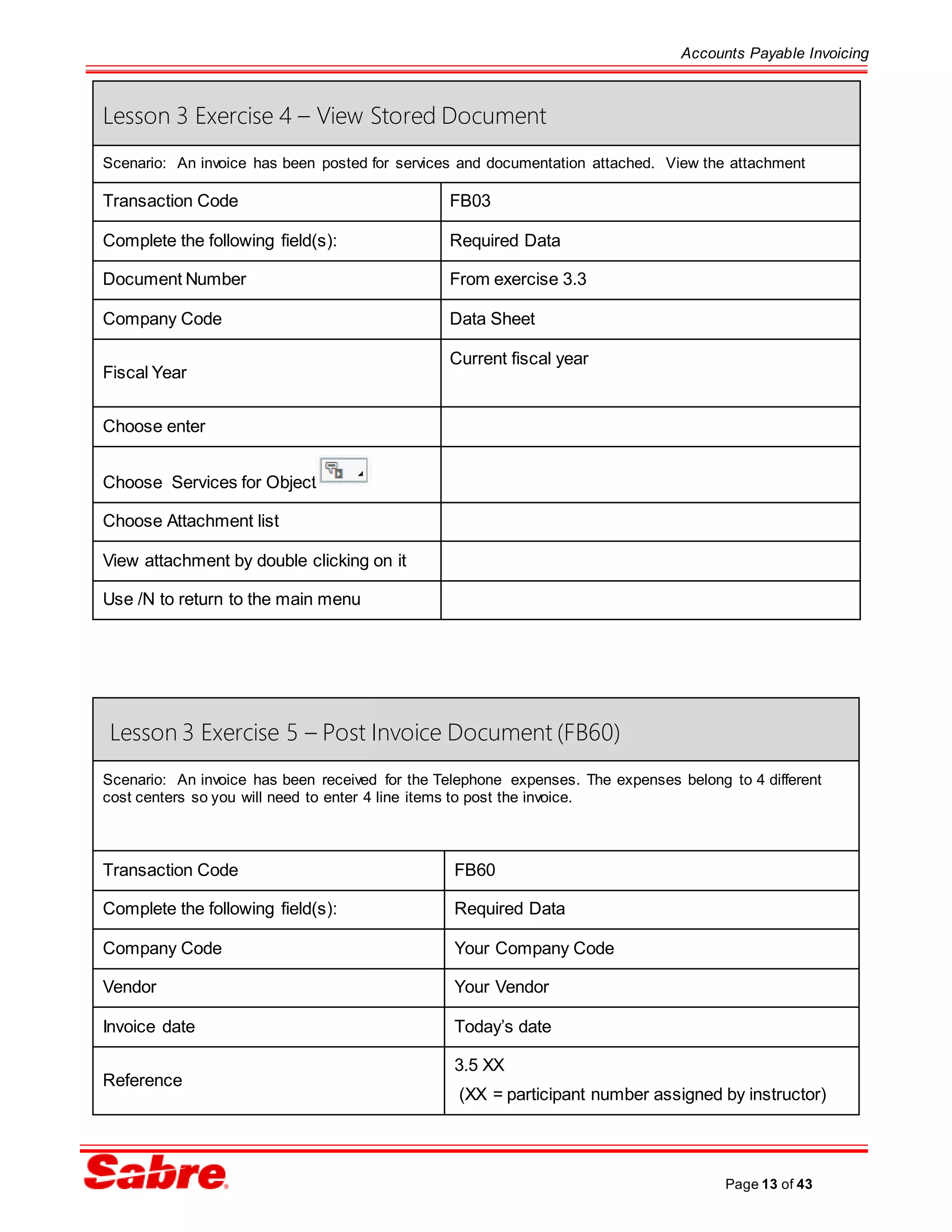 Accounts Payable Invoicing
Page 13 of 43
Lesson 3 Exercise 5 – Post Invoice Document (FB60)
Scenario: An invoice has been received for the Telephone expenses. The expenses belong to 4 different
cost centers so you will need to enter 4 line items to post the invoice.
Transaction Code FB60
Complete the following field(s): Required Data
Company Code Your Company Code
Vendor Your Vendor
Invoice date Today’s date
Reference
3.5 XX
(XX = participant number assigned by instructor)
Lesson 3 Exercise 4 – View Stored Document
Scenario: An invoice has been posted for services and documentation attached. View the attachment
Transaction Code FB03
Complete the following field(s): Required Data
Document Number From exercise 3.3
Company Code Data Sheet
Fiscal Year
Current fiscal year
Choose enter
Choose Services for Object
Choose Attachment list
View attachment by double clicking on it
Use /N to return to the main menu
 